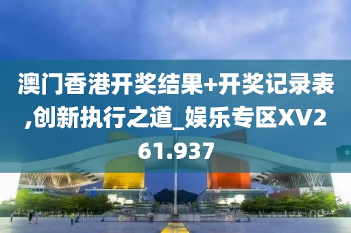 澳門香港開獎結(jié)果+開獎記錄表,創(chuàng)新執(zhí)行之道_娛樂專區(qū)XV261.937