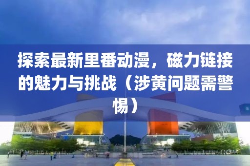 探索最新里番動漫，磁力鏈接的魅力與挑戰(zhàn)（涉黃問題需警惕）