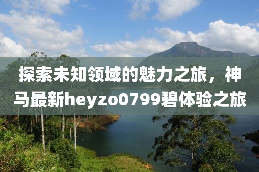 探索未知領(lǐng)域的魅力之旅，神馬最新heyzo0799碧體驗之旅