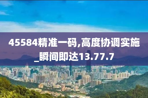 45584精準(zhǔn)一碼,高度協(xié)調(diào)實(shí)施_瞬間即達(dá)13.77.7