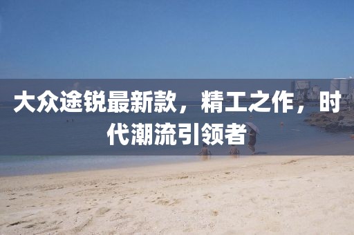 大眾途銳最新款，精工之作，時代潮流引領(lǐng)者