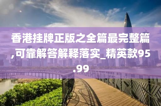 香港掛牌正版之全篇最完整篇,可靠解答解釋落實_精英款95.99
