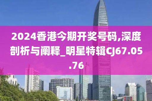 2024香港今期開獎號碼,深度剖析與闡釋_明星特輯CJ67.05.76
