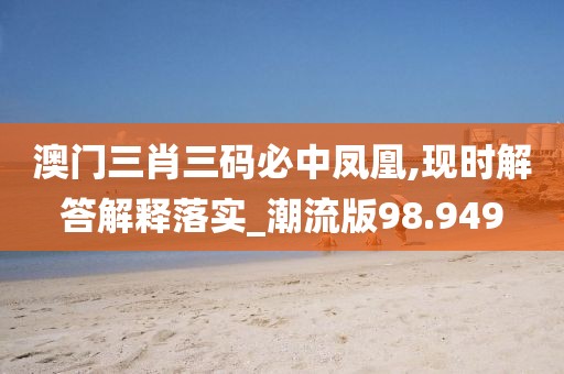 澳門三肖三碼必中鳳凰,現(xiàn)時(shí)解答解釋落實(shí)_潮流版98.949