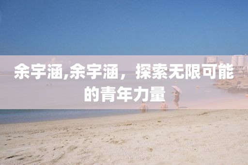 余宇涵,余宇涵，探索無(wú)限可能的青年力量