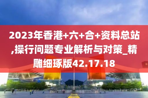 2023年香港+六+合+資料總站,操行問題專業(yè)解析與對策_精雕細琢版42.17.18