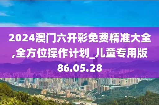 2024澳門六開彩免費(fèi)精準(zhǔn)大全,全方位操作計劃_兒童專用版86.05.28