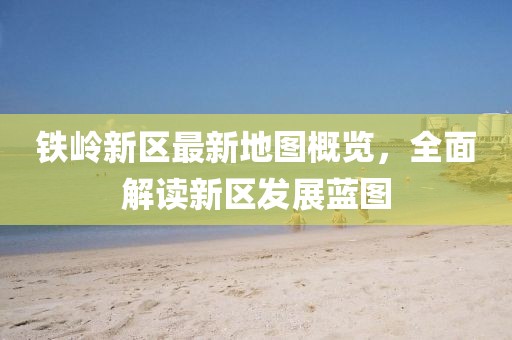 鐵嶺新區(qū)最新地圖概覽，全面解讀新區(qū)發(fā)展藍(lán)圖