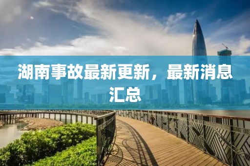湖南事故最新更新，最新消息匯總
