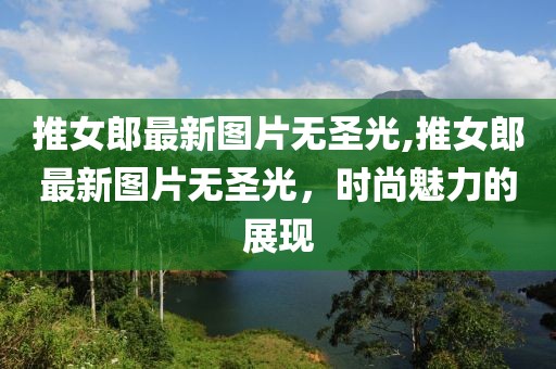 推女郎最新圖片無圣光,推女郎最新圖片無圣光，時尚魅力的展現(xiàn)