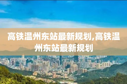高鐵溫州東站最新規(guī)劃,高鐵溫州東站最新規(guī)劃