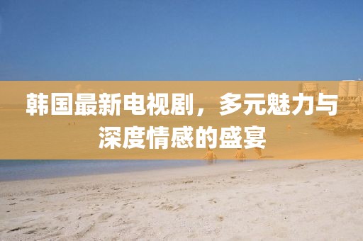 韓國最新電視劇，多元魅力與深度情感的盛宴