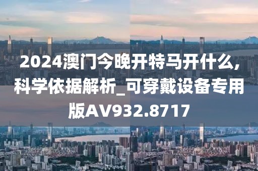 2024澳門今晚開特馬開什么,科學(xué)依據(jù)解析_可穿戴設(shè)備專用版AV932.8717