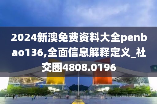 2024新澳免費(fèi)資料大全penbao136,全面信息解釋定義_社交圈4808.0196
