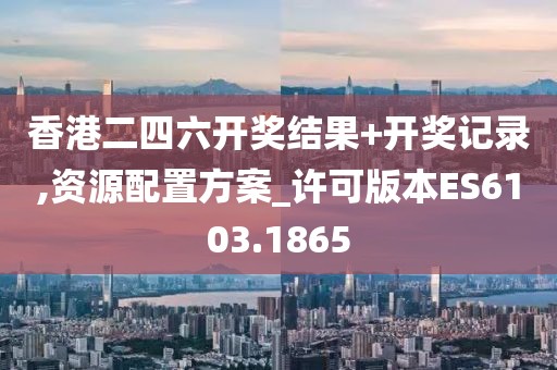 香港二四六開獎結果+開獎記錄,資源配置方案_許可版本ES6103.1865