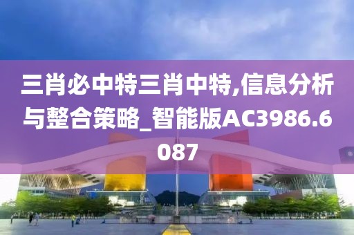 三肖必中特三肖中特,信息分析與整合策略_智能版AC3986.6087