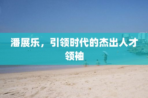 潘展樂，引領(lǐng)時代的杰出人才領(lǐng)袖