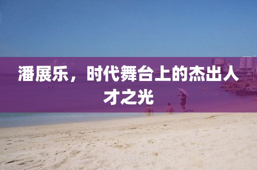 潘展樂，時(shí)代舞臺(tái)上的杰出人才之光