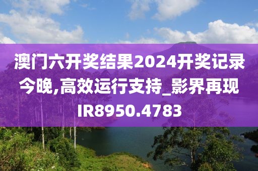 澳門六開獎結果2024開獎記錄今晚,高效運行支持_影界再現(xiàn)IR8950.4783