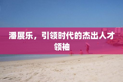 潘展樂，引領時代的杰出人才領袖