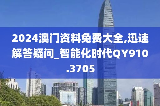 2024澳門資料免費大全,迅速解答疑問_智能化時代QY910.3705