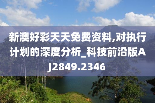 新澳好彩天天免費資料,對執(zhí)行計劃的深度分析_科技前沿版AJ2849.2346