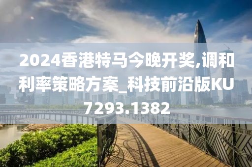 2024香港特馬今晚開獎,調(diào)和利率策略方案_科技前沿版KU7293.1382