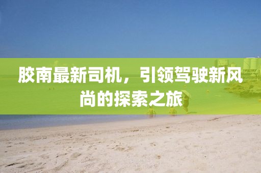 膠南最新司機(jī)，引領(lǐng)駕駛新風(fēng)尚的探索之旅