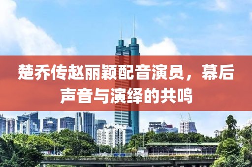 楚喬傳趙麗穎配音演員，幕后聲音與演繹的共鳴