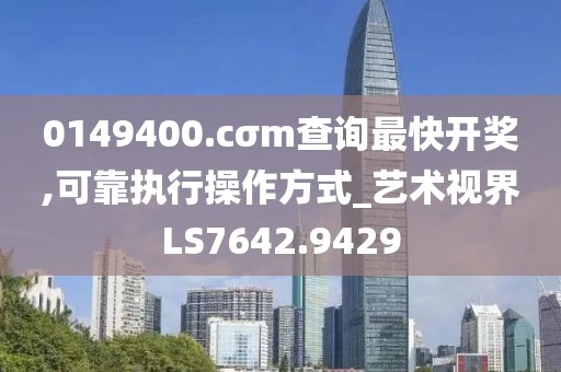 0149400.cσm查詢最快開獎,可靠執(zhí)行操作方式_藝術視界LS7642.9429