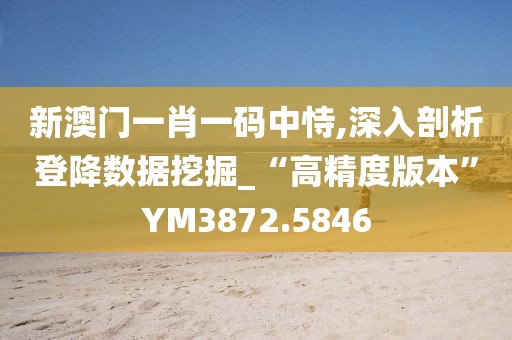 新澳門一肖一碼中恃,深入剖析登降數(shù)據(jù)挖掘_“高精度版本”YM3872.5846