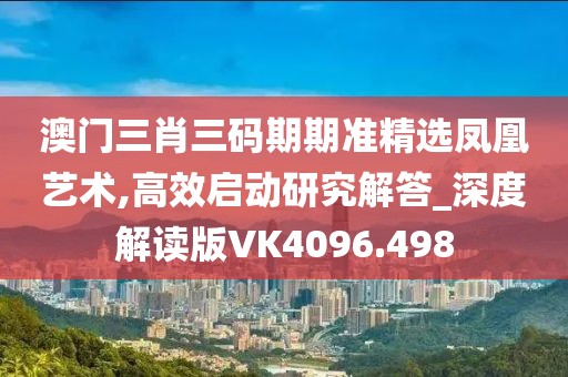 澳門三肖三碼期期準精選鳳凰藝術(shù),高效啟動研究解答_深度解讀版VK4096.498