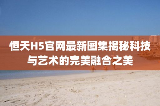 恒天H5官網(wǎng)最新圖集揭秘科技與藝術(shù)的完美融合之美