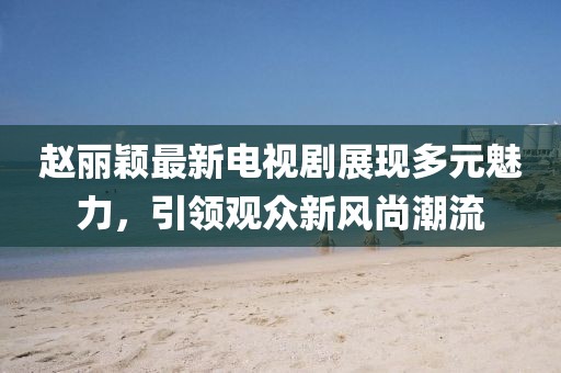 趙麗穎最新電視劇展現(xiàn)多元魅力，引領(lǐng)觀眾新風(fēng)尚潮流