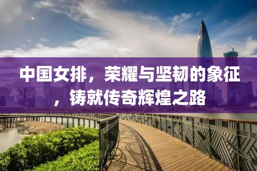 中國女排，榮耀與堅韌的象征，鑄就傳奇輝煌之路