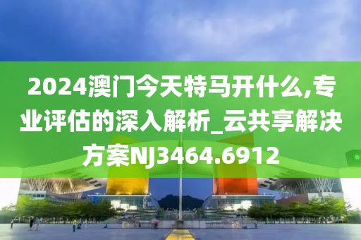 2024澳門今天特馬開什么,專業(yè)評(píng)估的深入解析_云共享解決方案NJ3464.6912