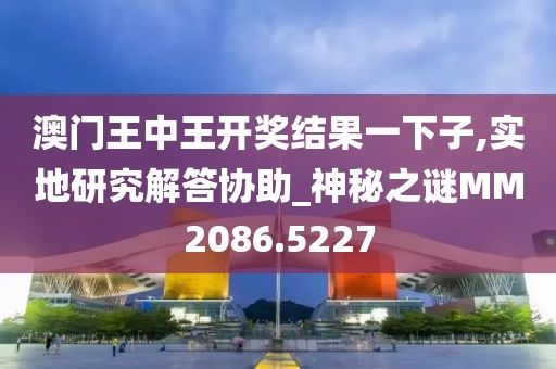 澳門王中王開獎結(jié)果一下子,實地研究解答協(xié)助_神秘之謎MM2086.5227