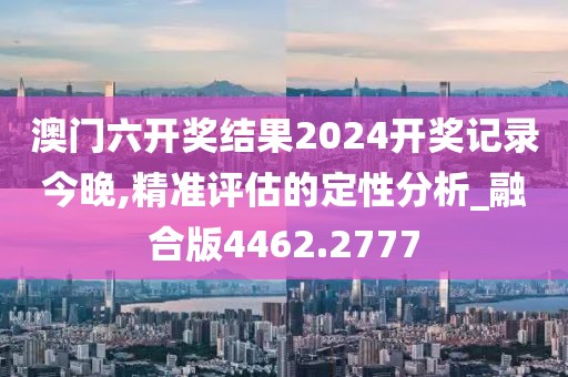 澳門六開獎結(jié)果2024開獎記錄今晚,精準(zhǔn)評估的定性分析_融合版4462.2777