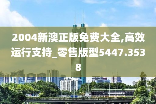 2004新澳正版免費大全,高效運行支持_零售版型5447.3538