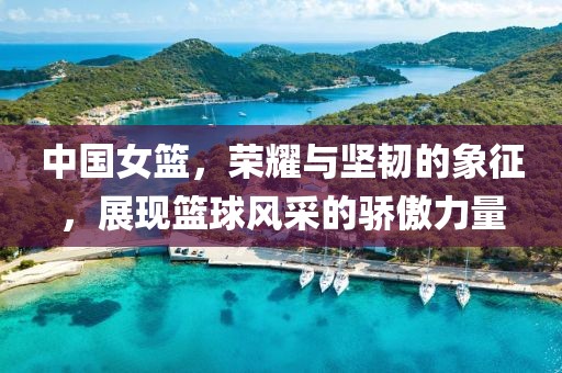 中國女籃，榮耀與堅(jiān)韌的象征，展現(xiàn)籃球風(fēng)采的驕傲力量