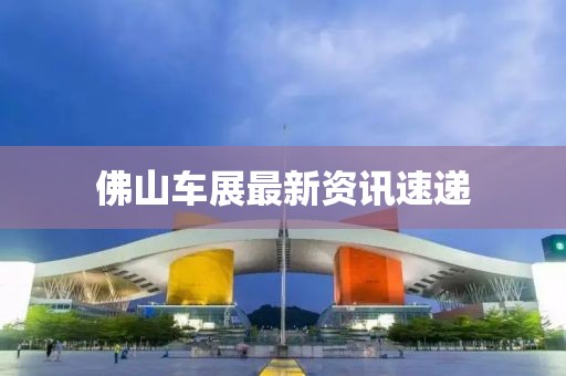 佛山車展最新資訊速遞