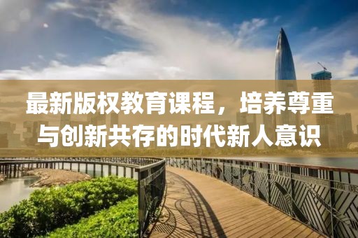 最新版權(quán)教育課程，培養(yǎng)尊重與創(chuàng)新共存的時(shí)代新人意識(shí)