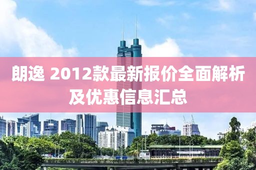 朗逸 2012款最新報價全面解析及優(yōu)惠信息匯總