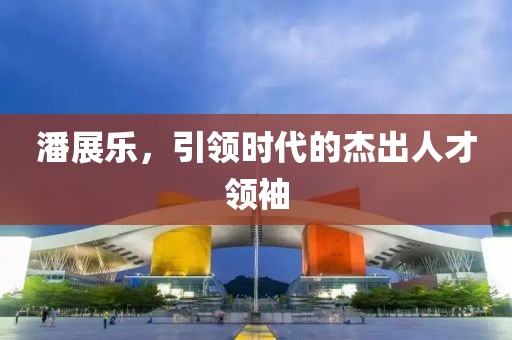 潘展樂，引領(lǐng)時(shí)代的杰出人才領(lǐng)袖