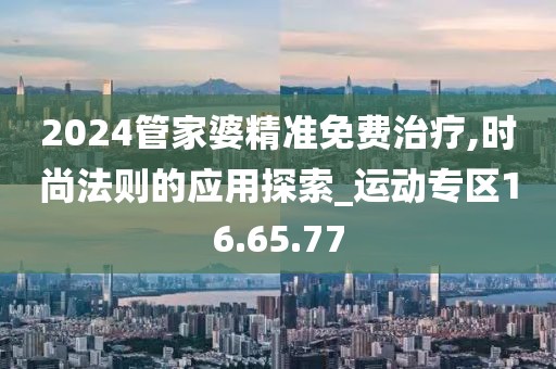 2024管家婆精準(zhǔn)免費(fèi)治療,時尚法則的應(yīng)用探索_運(yùn)動專區(qū)16.65.77