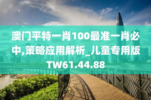 澳門平特一肖100最準一肖必中,策略應用解析_兒童專用版TW61.44.88