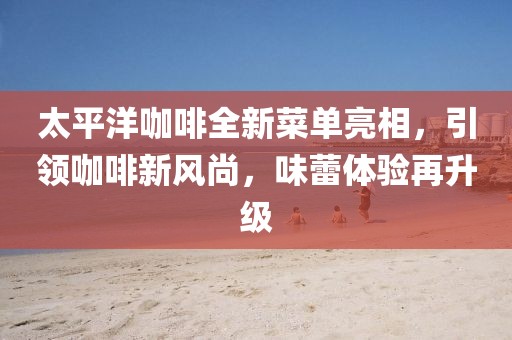 太平洋咖啡全新菜單亮相，引領(lǐng)咖啡新風(fēng)尚，味蕾體驗(yàn)再升級(jí)