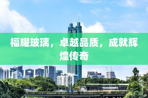 福耀玻璃，卓越品質(zhì)，成就輝煌傳奇