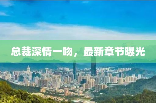 總裁深情一吻，最新章節(jié)曝光
