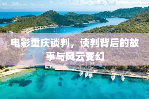電影重慶談判，談判背后的故事與風(fēng)云變幻